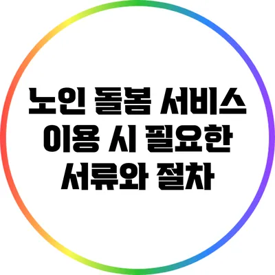 노인 돌봄 서비스 이용 시 필요한 서류와 절차