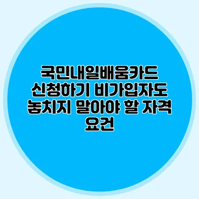 국민내일배움카드 신청하기: 비가입자도 놓치지 말아야 할 자격 요건