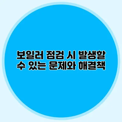 보일러 점검 시 발생할 수 있는 문제와 해결책