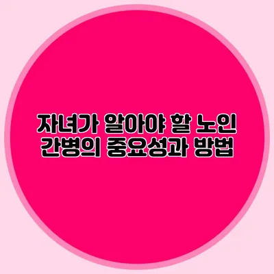 자녀가 알아야 할 노인 간병의 중요성과 방법