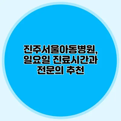 진주서울아동병원, 일요일 진료시간과 전문의 추천