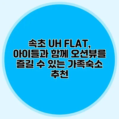 속초 UH FLAT, 아이들과 함께 오션뷰를 즐길 수 있는 가족숙소 추천