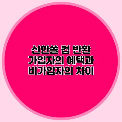 신한쏠 컵 반환 가입자의 혜택과 비가입자의 차이