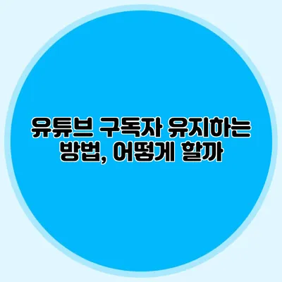 유튜브 구독자 유지하는 방법, 어떻게 할까?