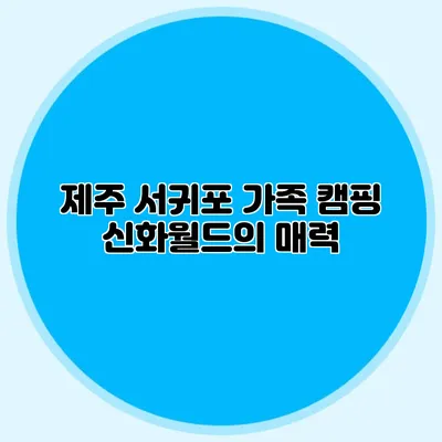 제주 서귀포 가족 캠핑: 신화월드의 매력